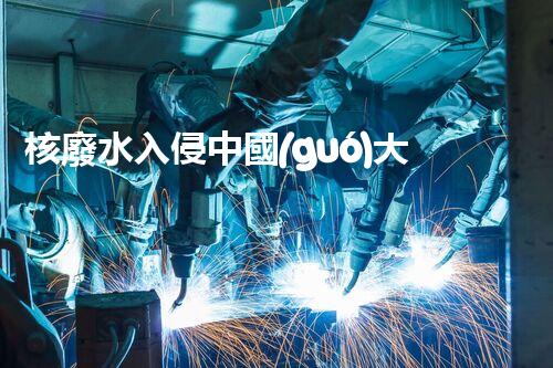 核廢水入侵中國(guó)大地，生態(tài)危機(jī)迫在眉睫！